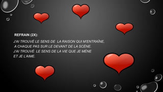 REFRAIN (2X):
J’AI TROUVÉ LE SENS DE LA RAISON QUI M’ENTRAÎNE,
A CHAQUE PAS SUR LE DEVANT DE LA SCÈNE.
J’AI TROUVÉ LE SENS DE LA VIE QUE JE MÈNE
ET JE L’AIME.

 
