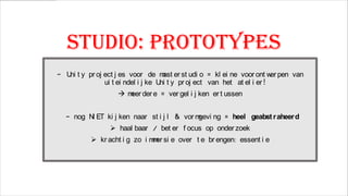 Studio: prototypes
- U t y pr oj ect j es voor de m er st udi o = kl ei ne voor ont w pen van
ni
ast
er
ui t ei ndel i j ke U t y pr oj ect van het at el i er !
ni

 m der e = ver gel i j ken er t ussen
eer

- nog N ET ki j ken naar st i j l & vor m
I
gevi ng = heel geabst r aheer d
 haal baar / bet er f ocus op onder zoek

 kr acht i g zo i m er si e over t e br engen: essent i e
m

 