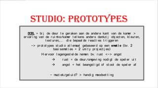 Studio: prototypes
D EL = bi j de deur t e ger aken aan de ander e kant van de kam >
O
er
er var i ng van de r ui m e/kam t el kens ander s dankzi j obj ect en, kl eur en,
t
er
t ext ur en,… di e bepaal de r eact i es t r i gger en
-> pr ot ot ypes st udi o al l em
aal gebaseer d op een em i e (bv. 2
ot
basi sem i es = 2 uni t y pr oj ect j es)
ot
H er voor t egengest el de nem bv. r ust <-> angst
i
en:



r ust = de deur /om
gevi ng nodi gt de spel er ui t

angst = het beangst i gd of st oot de spel er af

- m ek/gel ui d? > handi g m
uzi
oodset t i ng

 