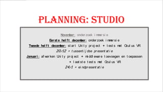 Planning: STUDIO
N
ovem : onder zoek i m er si e
ber
m

Eer st e hel f t decem : onder zoek i m er si e
ber
m

Tw
eede hel f t decem : st ar t U t y pr oj ect + t est s m O us VR
ber
ni
et cul

20/12 = t ussent i j dse pr esent at i e

Januar i : af w ken U t y pr oj ect + m ddl ew e t oevoegen en t oepassen
er
ni
i
ar
+ l aat st e t est s m O us VR
et cul

24/1 = ei ndpr esent at i e

 