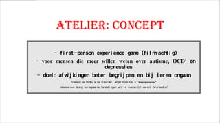 Atelier: concept
- f i r st -per son exper i ence gam (f i l m
e
-acht i g)

- voor mensen die meer willen weten over autisme, OCD¹ en
depr essi es
- doel : af w j ki ngen bet er begr i j pen en bi j l er en om
i
gaan
¹O
bsessi ve C pul si ve D sor der , angst st oor ni s > ‘dwangneurose’
om
i

obsessi eve dr ang om bepaal de handel i ngen ui t t e voer en (r i t uel en) (w ki pedi a)
i

 