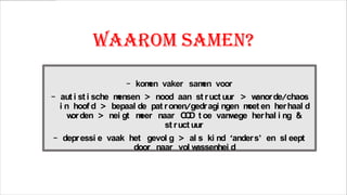 Waarom samen?
- kom vaker sam voor
en
en
- aut i st i sche m
ensen > nood aan st r uct uur > w
anor de/chaos
i n hoof d > bepaal de pat r onen/gedr agi ngen m en her haal d
oet
w den > nei gt m
or
eer naar O D t oe vanw
C
ege her hal i ng &
st r uct uur
- depr essi e vaak het gevol g > al s ki nd ‘ander s’ en sl eept
door naar vol w
assenhei d

 
