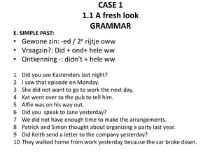 CASE 1 
1.1 A fresh look 
GRAMMAR 
E. SIMPLE PAST: 
• Gewone zin: -ed / 2e rijtje oww 
• Vraagzin?: Did + ond+ hele ww 
• Ontkenning -: didn’t + hele ww 
1 Did you see Eastenders last night? 
2 I saw that episode on Monday. 
3 She did not want to go to work the next day. 
4 Kat went over to the pub to tell him. 
5 Alfie was on his way out. 
6 Did you speak to Jane yesterday? 
7 We did not have enough time to make the arrangements. 
8 Patrick and Simon thought about organizing a party last year. 
9 Did Keith send a letter to the company yesterday? 
10 They walked home from work yesterday because the car broke down. 
 