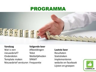 Vandaag
Wat is een
nieuwsbrief?
Onderdelen
Template maken
Nieuwsbrief versturen
Volgende keer
Afbeeldingen
Tekst
Wettelijkheden
SPAM?
Frequentie
Laatste keer
Resultaten
Statistieken
Implementeren
website en facebook
Lijsten en groepen
PROGRAMMA
 