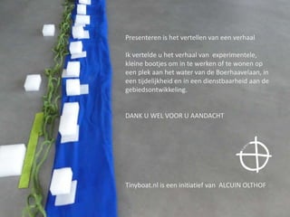 Presenteren is het vertellen van een verhaal
Ik vertelde u het verhaal van experimentele,
kleine bootjes om in te werken of te wonen op
een plek aan het water van de Boerhaavelaan, in
een tijdelijkheid en in een dienstbaarheid aan de
gebiedsontwikkeling.
DANK U WEL VOOR U AANDACHT
Tinyboat.nl is een initiatief van ALCUIN OLTHOF
 