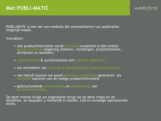 PUBLI-MATIC is een set van modules die automatiseren van publicaties mogelijk maakt. Voordelen: alle productinformatie wordt  centraal  verzameld in één enkele   gestructureerde  omgeving (teksten, vertalingen, prijsinformatie,   attributen en beelden). communicatie  & synchronisatie met  externe systemen . we vertrekken van  centrale & goedgekeurde productinformatie .  van hieruit kunnen we zowel  gedrukte publicaties  genereren, als    websites  voorzien van de nodige productinformatie. gestructureerde  doorstroming  en  goedkeuring  van   productinformatie . Op deze manier krijgt uw organisatie terug vat op deze chaos en de deadlines, en bespaart u merkelijk in kosten, tijd en onnodige operationele stress. Met PUBLI-MATIC 