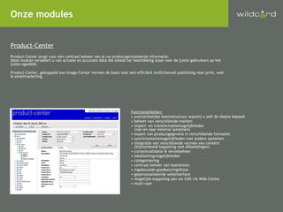 Onze modules Product-Center Product-Center zorgt voor een centraal beheer van al uw productgerelateerde informatie.  Deze module verzekert u van actuele en accurate data die steeds ter beschikking staat voor de juiste gebruikers op het juiste ogenblik. Product-Center, gekoppeld aan Image-Center vormen de basis voor een efficiënt multichannel publishing naar print, web & emailmarketing. Functionaliteiten: overzichtelijke boomstructuur waarbij u zelf de diepte bepaalt beheer van verschillende merken import- en transformatiemogelijkheden   (van en naar externe systemen) export van productgegevens in verschillende formaten synchronisatiemogelijkheden met andere systemen integratie van verschillende vormen van content   (bijvoorbeeld koppeling met afbeeldingen) contentvalidatie & versiebeheer lokaliseringmogelijkheden categorisering centraal beheer van taalversies ingebouwde goedkeuringsflows gepersonaliseerde webinterface mogelijke koppeling aan uw CMS via Web-Center multi-user 