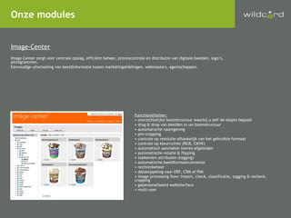 Onze modules Image-Center Image-Center zorgt voor centrale opslag, efficiënt beheer, procescontrole en distributie van digitale beelden, logo’s, pictogrammen. Eenvoudige uitwisseling van beeldinformatie tussen marketingafdelingen, webmasters, agentschappen. Functionaliteiten: overzichtelijke boomstructuur waarbij u zelf de diepte bepaalt drag & drop van beelden in uw boomstructuur automatische naamgeving pre-cropping controle op resolutie afhankelijk van het gebruikte formaat controle op kleurruimte (RGB, CMYK) automatisch aanmaken lowres-afgeleiden automatische rotatie & flipping toekennen attributen (tagging) automatische beeldformaatconversie rechtenbeheer datakoppeling naar ERP, CRM of PIM image processing flow: import, check, classificatie, tagging & recheck, cropping gepersonaliseerd webinterface  multi-user 