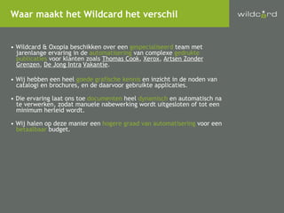 Wildcard & Oxopia beschikken over een  gespecialiseerd  team met jarenlange ervaring in de  automatisering  van complexe  gedrukte publicaties  voor klanten zoals  Thomas Cook ,  Xerox ,  Artsen Zonder Grenzen ,  De Jong Intra Vakantie . Wij hebben een heel  goede grafische kennis  en inzicht in de noden van catalogi en brochures, en de daarvoor gebruikte applicaties.  Die ervaring laat ons toe  documenten  heel  dynamisch  en automatisch na te verwerken, zodat manuele nabewerking wordt uitgesloten of tot een minimum herleid wordt. Wij halen op deze manier een  hogere graad van automatisering  voor een betaalbaar  budget. Waar maakt het Wildcard het verschil 