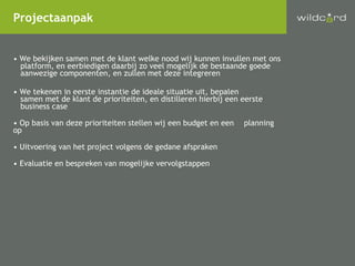 We bekijken samen met de klant welke nood wij kunnen invullen met ons platform, en eerbiedigen daarbij zo veel mogelijk de bestaande goede aanwezige componenten, en zullen met deze integreren We tekenen in eerste instantie de ideale situatie uit, bepalen samen met de klant de prioriteiten, en distilleren hierbij een eerste business case Op basis van deze prioriteiten stellen wij een budget en een planning op Uitvoering van het project volgens de gedane afspraken Evaluatie en bespreken van mogelijke vervolgstappen Projectaanpak 