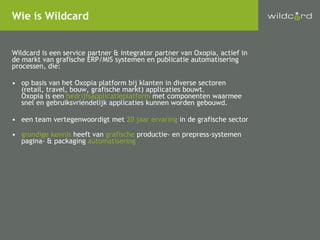 Wildcard is een service partner & integrator partner van Oxopia, actief in de markt van grafische ERP/MIS systemen en publicatie automatisering processen, die: op basis van het Oxopia platform bij klanten in diverse sectoren (retail, travel, bouw, grafische markt) applicaties bouwt. Oxopia is een  bedrijfsapplicatieplatform  met componenten waarmee  snel en gebruiksvriendelijk applicaties kunnen worden gebouwd. een team vertegenwoordigt met  20 jaar ervaring  in de grafische sector grondige kennis  heeft van  grafische  productie- en prepress-systemen pagina- & packaging  automatisering Wie is Wildcard 