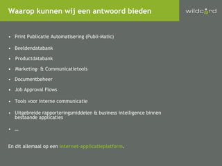 Print Publicatie Automatisering (Publi-Matic) Beeldendatabank Productdatabank Marketing- & Communicatietools Documentbeheer Job Approval Flows Tools voor interne communicatie Uitgebreide rapporteringsmiddelen & business intelligence binnen bestaande applicaties … En dit allemaal op een  internet-applicatieplatform . Waarop kunnen wij een antwoord bieden 