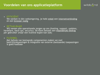 EFFICIËNT We werken in één webomgeving, je hebt  enkel  een  internetverbinding   en een  browser nodig BETAALBAAR Wij nemen alle operationele zorgen op ons (hosting, support, updates,  hardware, back-ups, security). De klant betaalt een  maandelijks bedrag   per gebruiker (maar een licentie kopen kan ook) FLEXIBEL Met behulp van bestaande componenten maken we snel bedrijfstoepassingen & integratie van externe (bestaande) toepassingen  is goed haalbaar Voordelen van ons applicatieplatform 