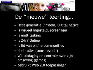 De “nieuwe” leerling… Heet generatie Einstein, Digital native is visueel ingesteld, screenager is multitasking is 24/7 Online is lid van online communities deelt alles (soms teveel!) Wil uitdaging en controle over zijn omgeving (games) gebruikt Web 2.0 toepassingen 