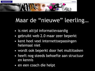 Maar de “nieuwe” leerling… is niet altijd informatievaardig gebruikt web 2.0 maar zeer beperkt kent heel veel internettoepassingen helemaal niet wordt ook beperkt door het multitasken heeft nog steeds behoefte aan structuur en kennis en een coach die helpt 