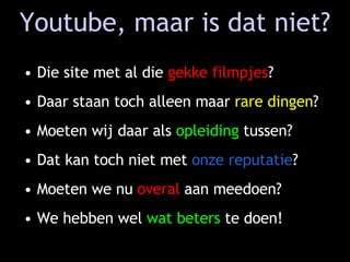 Youtube, maar is dat niet? Die site met al die  gekke filmpjes ? Daar staan toch alleen maar  rare dingen ? Moeten wij daar als  opleiding  tussen? Dat kan toch niet met  onze reputatie ? Moeten we nu  overal  aan meedoen? We hebben wel  wat beters  te doen! 