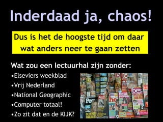 Inderdaad ja, chaos! Wat zou een lectuurhal zijn zonder: Elseviers weekblad Vrij Nederland National Geographic Computer totaal! Zo zit dat en de KIJK? Dus is het de hoogste tijd om daar wat anders neer te gaan zetten 