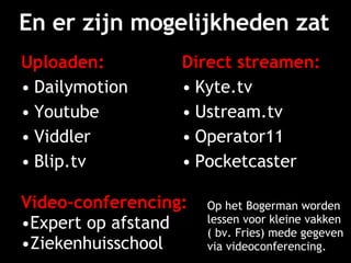 En er zijn mogelijkheden zat Uploaden: Dailymotion Youtube Viddler Blip.tv Direct streamen: Kyte.tv Ustream.tv Operator11 Pocketcaster Video-conferencing: Expert op afstand Ziekenhuisschool Op het Bogerman worden lessen voor kleine vakken ( bv. Fries) mede gegeven via videoconferencing. 