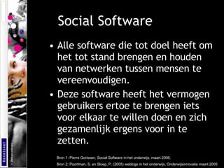 Social Software Alle software die tot doel heeft om het tot stand brengen en houden van netwerken tussen mensen te vereenvoudigen. Deze software heeft het vermogen gebruikers ertoe te brengen iets voor elkaar te willen doen en zich gezamenlijk ergens voor in te zetten. Bron 1: Pierre Gorissen, Social Software in het onderwijs, maart 2006, Bron 2:  Poortman, S. en Sloep, P. (2005) weblogs in het onderwijs, Onderwijsinnovatie maart 2005  