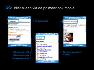 > > Niet alleen via de pc maar ook mobiel IM op je mobiel Ontvangen van mail Email Zoeken op het web • Ontvangen van alerts • Blog items toevoegen in je space. 