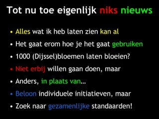 Tot nu toe eigenlijk  niks   nieuws Alles  wat ik heb laten zien  kan al Het gaat erom hoe je het gaat  gebruiken 1000 (Dijssel)bloemen laten bloeien? Niet erbij  willen gaan doen, maar Anders,  in plaats van … Beloon  individuele initiatieven, maar Zoek naar  gezamenlijke  standaarden! 