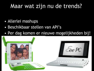Maar wat zijn nu de trends? Allerlei mashups Beschikbaar stellen van API’s Per dag komen er nieuwe mogelijkheden bij! Veel (streaming) video ontwikkelingen Mobieltjes hebben de toekomst… Of worden het de mini laptops? 