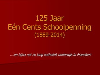 125 Jaar
Eén Cents Schoolpenning
(1889-2014)
….en bijna net zo lang katholiek onderwijs in Franeker!
 