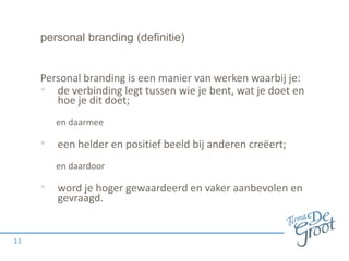 personal branding (definitie)

Personal branding is een manier van werken waarbij je:
• de verbinding legt tussen wie je bent, wat je doet en
hoe je dit doet;
en daarmee

• een helder en positief beeld bij anderen creëert;
en daardoor

• word je hoger gewaardeerd en vaker aanbevolen en
gevraagd.

11

 