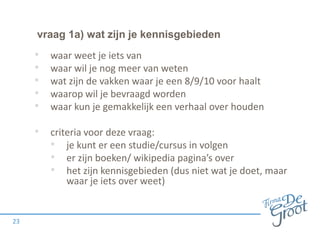 vraag 1a) wat zijn je kennisgebieden

•
•
•
•
•

waar weet je iets van
waar wil je nog meer van weten
wat zijn de vakken waar je een 8/9/10 voor haalt
waarop wil je bevraagd worden
waar kun je gemakkelijk een verhaal over houden

• criteria voor deze vraag:
• je kunt er een studie/cursus in volgen
• er zijn boeken/ wikipedia pagina’s over
• het zijn kennisgebieden (dus niet wat je doet, maar
waar je iets over weet)

23

 