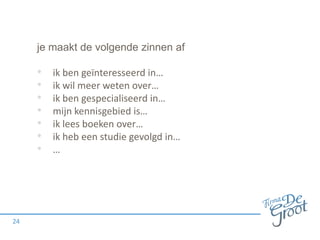 je maakt de volgende zinnen af

•
•
•
•
•
•
•

24

ik ben geïnteresseerd in…
ik wil meer weten over…
ik ben gespecialiseerd in…
mijn kennisgebied is…
ik lees boeken over…
ik heb een studie gevolgd in…
…

 