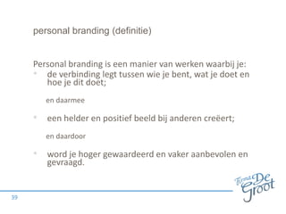 personal branding (definitie)

Personal branding is een manier van werken waarbij je:
• de verbinding legt tussen wie je bent, wat je doet en
hoe je dit doet;
en daarmee

• een helder en positief beeld bij anderen creëert;
en daardoor

• word je hoger gewaardeerd en vaker aanbevolen en
gevraagd.

39

 