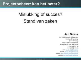 © Jan Devos    -    1 Projectbeheer: kan het beter? Mislukking of succes? Stand van zaken Jan Devos ELIT-Lab & Industrial Management Faculty of Engineering Ghent University Graaf Karel De Goedelaan 5 BE-8500 KORTRIJK - BELGIUM T: +32 56 24 12 72 F: +32 56 24 12 24 e-mail: jan.devos@howest.be e-mail:  jgdvos.devos@ugent.be linkedIn: www.linkedin.com/in/jangdevos website: http://ela.howest.be/jdevos 