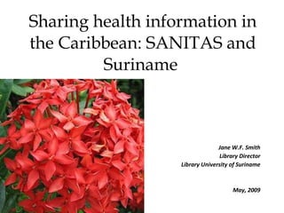 Sharing health information in the Caribbean: SANITAS and Suriname  Jane W.F. Smith Library Director Library University of Suriname May, 2009 