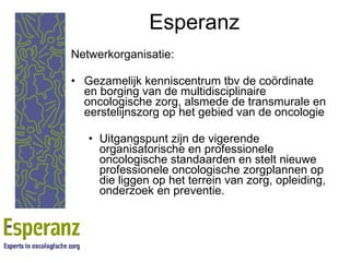 Esperanz Netwerkorganisatie: Gezamelijk kenniscentrum tbv de coördinate en borging van de multidisciplinaire oncologische zorg, alsmede de transmurale en eerstelijnszorg op het gebied van de oncologie Uitgangspunt zijn de vigerende organisatorische en professionele oncologische standaarden en stelt nieuwe professionele oncologische zorgplannen op die liggen op het terrein van zorg, opleiding, onderzoek en preventie. 