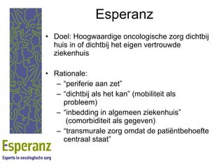 Esperanz Doel: Hoogwaardige oncologische zorg dichtbij huis in of dichtbij het eigen vertrouwde ziekenhuis Rationale: “ periferie aan zet” “ dichtbij als het kan” (mobiliteit als probleem) “ inbedding in algemeen ziekenhuis”  (comorbiditeit als gegeven) “ transmurale zorg omdat de patiëntbehoefte centraal staat” 