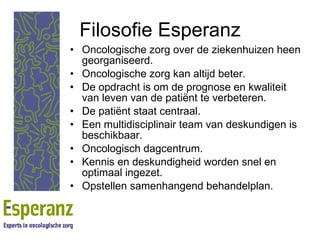 Filosofie Esperanz Oncologische zorg over de ziekenhuizen heen georganiseerd. Oncologische zorg kan altijd beter. De opdracht is om de prognose en kwaliteit van leven van de patiënt te verbeteren. De patiënt staat centraal. Een multidisciplinair team van deskundigen is beschikbaar. Oncologisch dagcentrum. Kennis en deskundigheid worden snel en optimaal ingezet. Opstellen samenhangend behandelplan. 