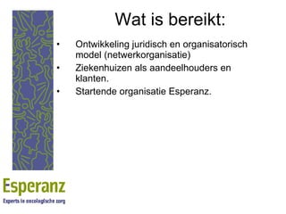 Wat is bereikt: Ontwikkeling juridisch en organisatorisch model (netwerkorganisatie) Ziekenhuizen als aandeelhouders en klanten. Startende organisatie Esperanz. 
