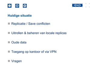 Huidige situatie

 Replicatie / Save conflicten
 Uitrollen & beheren van locale replicas

 Oude data
 Toegang op kantoor of via VPN
 Vragen

 