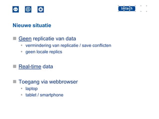 Nieuwe situatie

 Geen replicatie van data
 vermindering van replicatie / save conflicten
 geen locale replics

 Real-time data
 Toegang via webbrowser
 laptop
 tablet / smartphone

 
