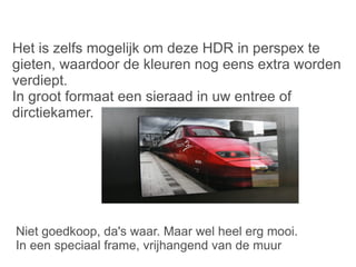 Niet goedkoop, da's waar. Maar wel heel erg mooi. In een speciaal frame, vrijhangend van de muur Het is zelfs mogelijk om deze HDR in perspex te gieten, waardoor de kleuren nog eens extra worden verdiept. In groot formaat een sieraad in uw entree of dirctiekamer. 
