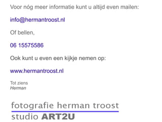 Voor nóg meer informatie kunt u altijd even mailen: [email_address] Of bellen, 06 15575586 Ook kunt u even een kijkje nemen op: www.hermantroost.nl Tot ziens Herman 