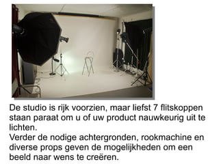 De studio is rijk voorzien, maar liefst 7 flitskoppen staan paraat om u of uw product nauwkeurig uit te lichten. Verder de nodige achtergronden, rookmachine en diverse props geven de mogelijkheden om een beeld naar wens te creëren. 