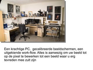 Een krachtige PC,  gecalibreerde beeldschermen, een uitgekiende work-flow. Alles is aanwezig om uw beeld tot op de pixel te bewerken tot een beeld waar u erg tevreden mee zult zijn 