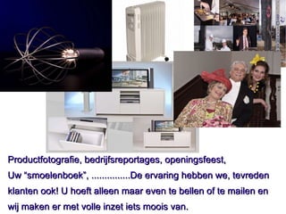 Productfotografie, bedrijfsreportages, openingsfeest, Uw “smoelenboek”, ...............De ervaring hebben we, tevreden klanten ook! U hoeft alleen maar even te bellen of te mailen en wij maken er met volle inzet iets moois van. 