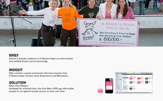 BRIEF
Attract a broader audience to A Sisters Hope run then women
who battled breast cancer personally.


INSIGHT
Nike contains a great community that have exactly what
A Sisters Hope runners need; Experience and Motivation.


SOLUTION
Nike+ Pink Ribbon.
Available for a limited time, this free Nike+ GPS app will enable
people to run against breast cancer on their own time.
 