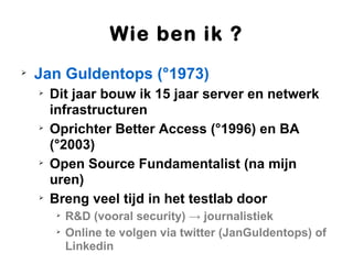 Wie ben ik ?

    Jan Guldentops (°1973)
    
        Dit jaar bouw ik 15 jaar server en netwerk
        infrastructuren
    
        Oprichter Better Access (°1996) en BA
        (°2003)
    
        Open Source Fundamentalist (na mijn
        uren)
    
        Breng veel tijd in het testlab door
         
             R&D (vooral security) → journalistiek
         
             Online te volgen via twitter (JanGuldentops) of
             Linkedin
 