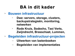 BA in dit kader

    Bouwen infrastructuur
      
          Dwz: servers, storage, clusters,
          backupstrategieën, monitoring,
          netwerken
      
          Rode Kruis, Sodexho, Taxi Verts,
          Zwijndrecht, Brasschaat, Lummen,

    Begeleiden infrastructuur-projecten
      –   Uitwerken van lastenboeken
      –   Begeleiden van implementaties
 