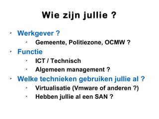 Wie zijn jullie ?

    Werkgever ?
      
          Gemeente, Politiezone, OCMW ?

    Functie
      
          ICT / Technisch
      
          Algemeen management ?

    Welke technieken gebruiken jullie al ?
      
          Virtualisatie (Vmware of anderen ?)
      
          Hebben jullie al een SAN ?
 