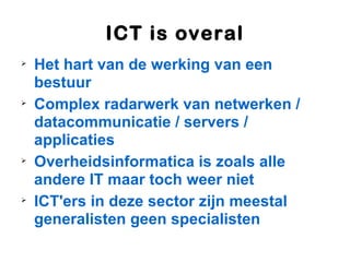 ICT is overal

    Het hart van de werking van een
    bestuur

    Complex radarwerk van netwerken /
    datacommunicatie / servers /
    applicaties

    Overheidsinformatica is zoals alle
    andere IT maar toch weer niet

    ICT'ers in deze sector zijn meestal
    generalisten geen specialisten
 
