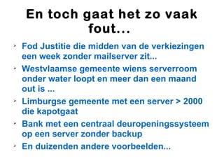 En toch gaat het zo vaak
             fout...

    Fod Justitie die midden van de verkiezingen
    een week zonder mailserver zit...

    Westvlaamse gemeente wiens serverroom
    onder water loopt en meer dan een maand
    out is ...

    Limburgse gemeente met een server > 2000
    die kapotgaat

    Bank met een centraal deuropeningssysteem
    op een server zonder backup

    En duizenden andere voorbeelden...
 